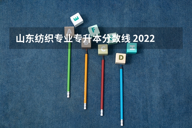 山东纺织专业专升本分数线 2022山东专升本录取分数线是多少