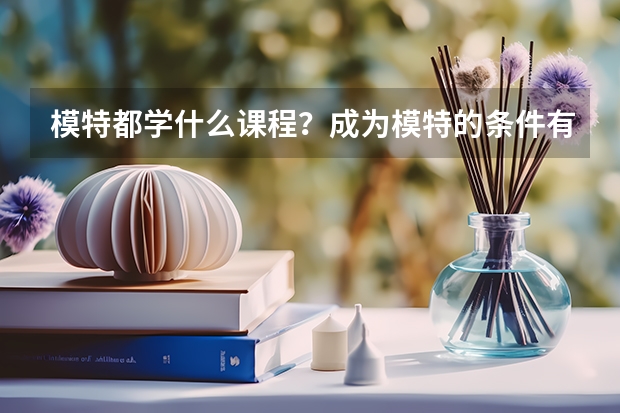 模特都学什么课程？成为模特的条件有哪些(技能/能力/知识等)?