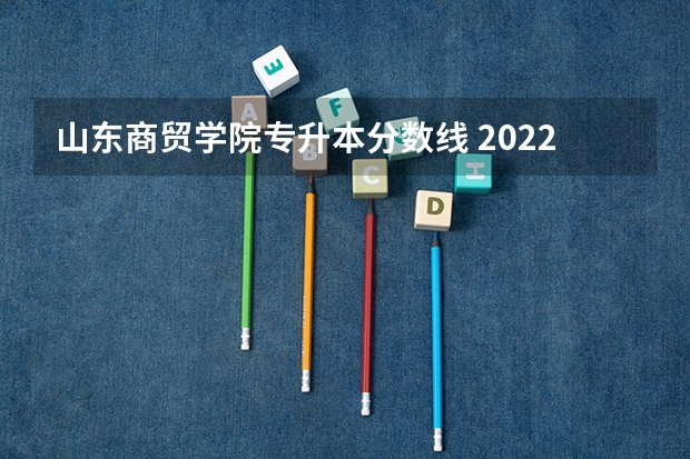 山东商贸学院专升本分数线 2022山东专升本录取分数线是多少