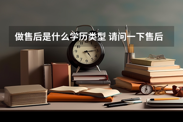 做售后是什么学历类型 请问一下售后技术支持具体是哪方面的工作