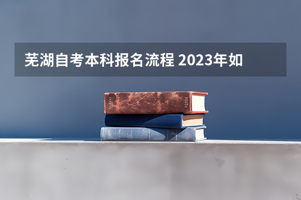 芜湖自考本科报名流程 2023年如何自考本科 具体报名流程是怎样？